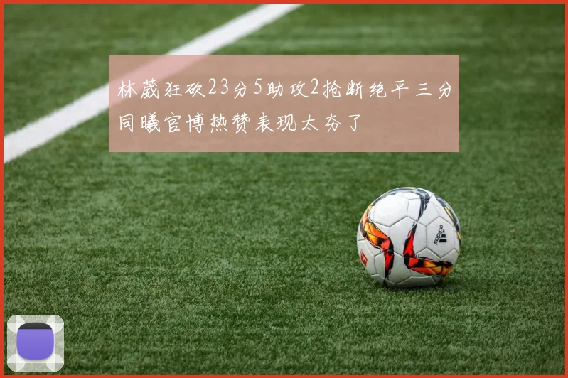 林葳狂砍23分5助攻2抢断绝平三分同曦官博热赞表现太夯了