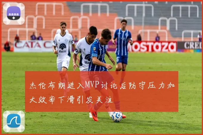 杰伦布朗进入MVP讨论后防守压力加大效率下滑引发关注