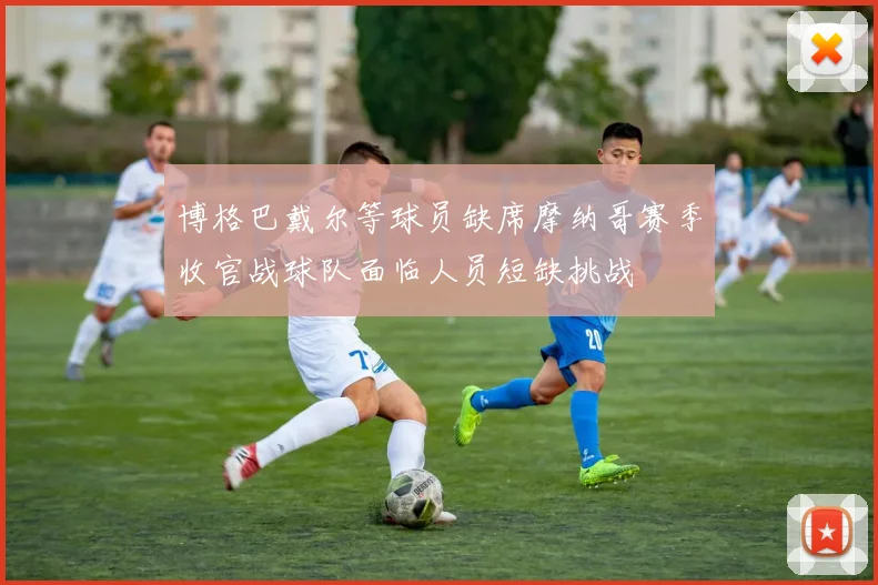 博格巴戴尔等球员缺席摩纳哥赛季收官战球队面临人员短缺挑战