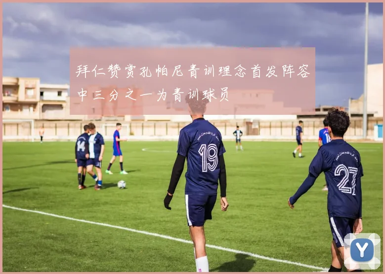 拜仁赞赏孔帕尼青训理念首发阵容中三分之一为青训球员
