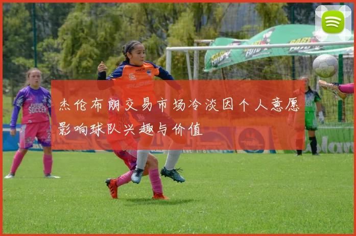 杰伦布朗交易市场冷淡因个人意愿影响球队兴趣与价值