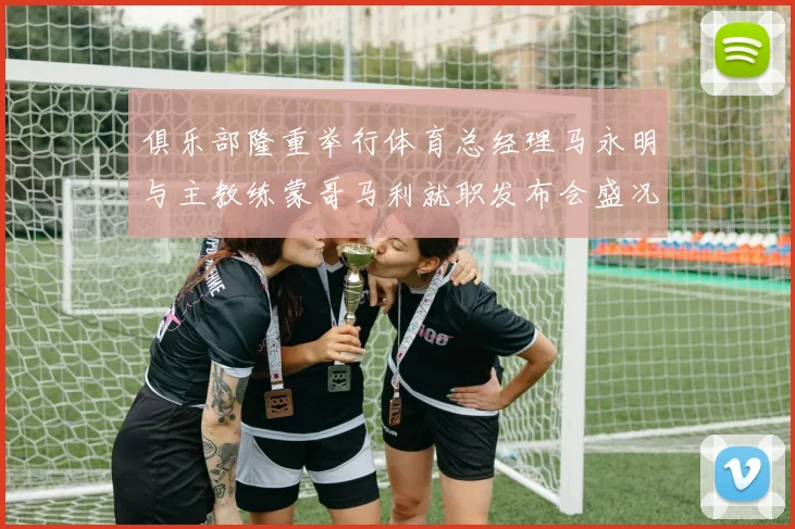 俱乐部隆重举行体育总经理马永明与主教练蒙哥马利就职发布会盛况回顾