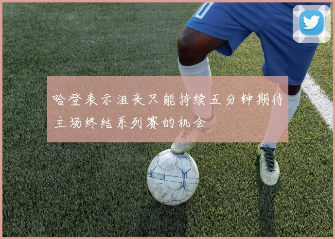 哈登表示沮丧只能持续五分钟期待主场终结系列赛的机会