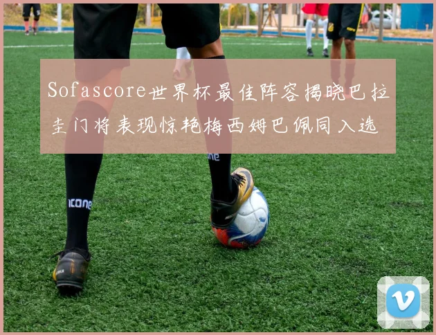Sofascore世界杯最佳阵容揭晓巴拉圭门将表现惊艳梅西姆巴佩同入选