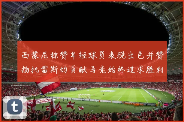西蒙尼称赞年轻球员表现出色并赞扬托雷斯的贡献马竞始终追求胜利
