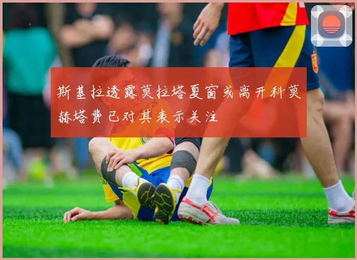 斯基拉透露莫拉塔夏窗或离开科莫赫塔费已对其表示关注