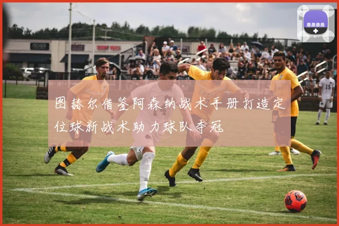 图赫尔借鉴阿森纳战术手册打造定位球新战术助力球队夺冠