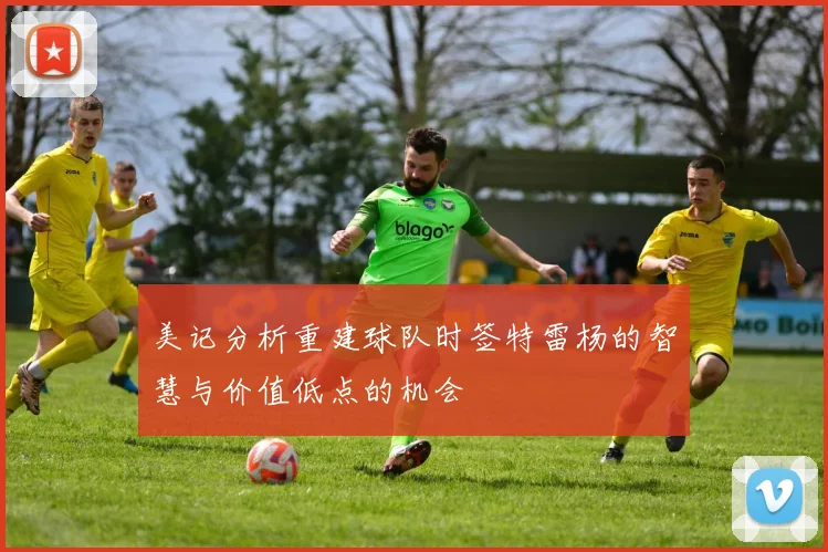 美记分析重建球队时签特雷杨的智慧与价值低点的机会
