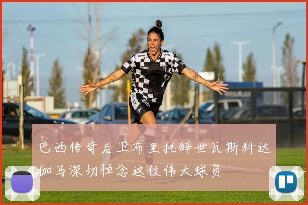 巴西传奇后卫布里托辞世瓦斯科达伽马深切悼念这位伟大球员