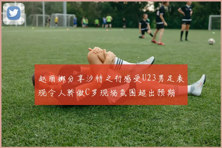 赵丽娜分享沙特之行感受U23男足表现令人骄傲C罗现场氛围超出预期