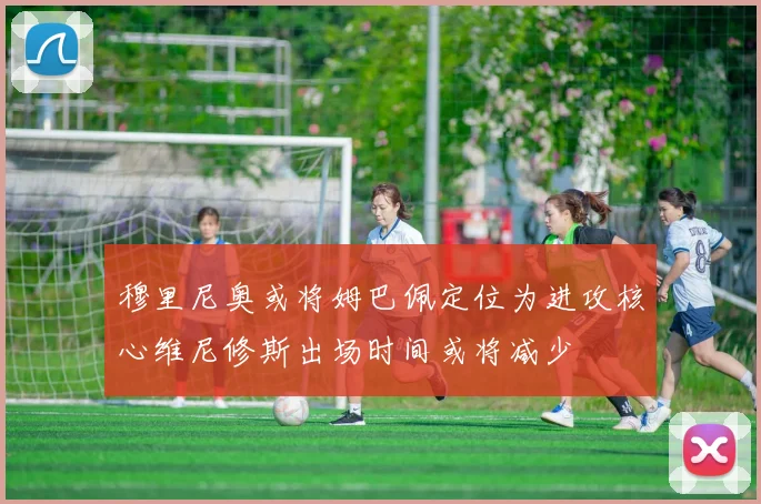 穆里尼奥或将姆巴佩定位为进攻核心维尼修斯出场时间或将减少