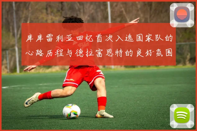 库库雷利亚回忆首次入选国家队的心路历程与德拉富恩特的良好氛围