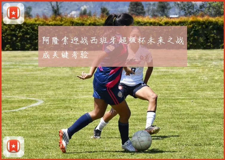 阿隆索迎战西班牙超级杯未来之战成关键考验