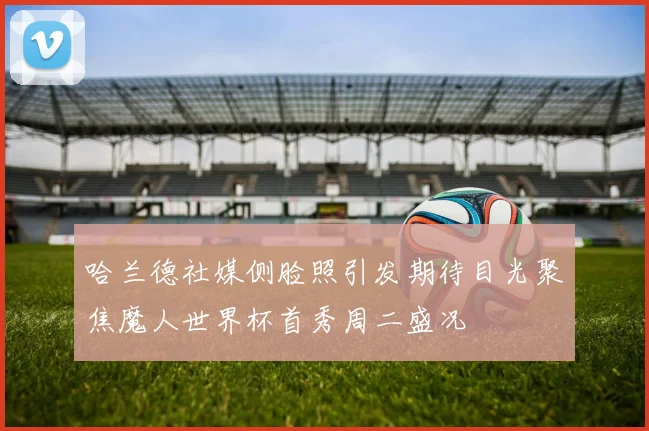哈兰德社媒侧脸照引发期待目光聚焦魔人世界杯首秀周二盛况