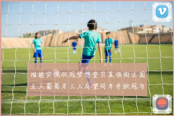 谁能实现双冠梦想登贝莱领衔法国五人葡萄牙三人有望同年夺欧冠与世界杯