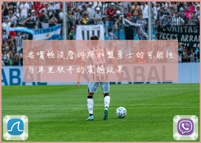 名嘴畅谈詹姆斯加盟勇士的可能性与库里联手的震撼效果