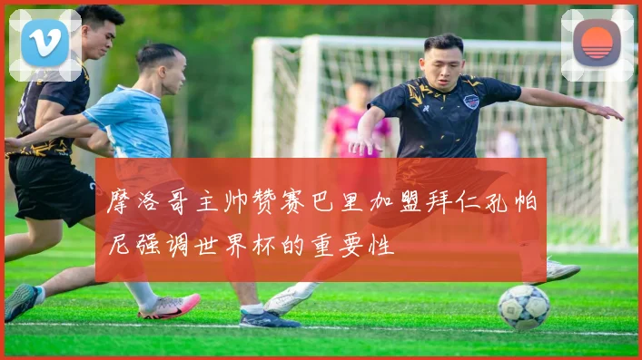 摩洛哥主帅赞赛巴里加盟拜仁孔帕尼强调世界杯的重要性