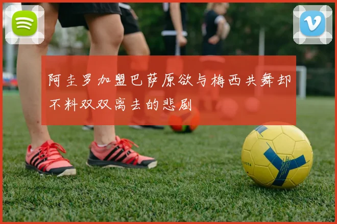 阿圭罗加盟巴萨原欲与梅西共舞却不料双双离去的悲剧