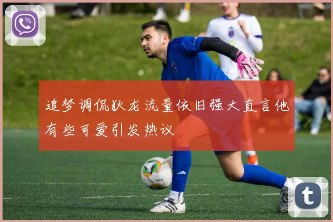 追梦调侃狄龙流量依旧强大直言他有些可爱引发热议