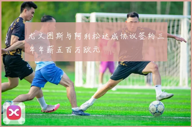 尤文图斯与阿利松达成协议签约三年年薪五百万欧元
