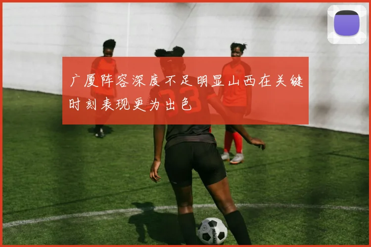 广厦阵容深度不足明显山西在关键时刻表现更为出色