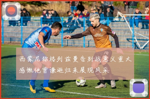 西蒙尼称格列兹曼告别战意义重大感慨他曾谦逊归来展现风采