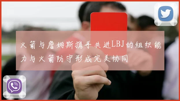 火箭与詹姆斯携手共进LBJ的组织能力与火箭防守形成完美协同