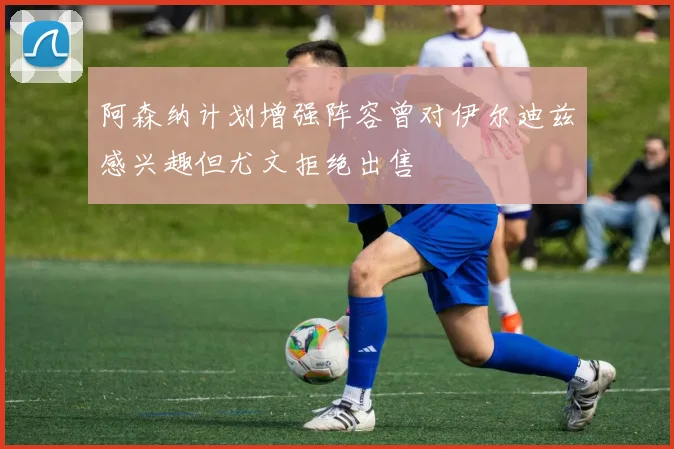 阿森纳计划增强阵容曾对伊尔迪兹感兴趣但尤文拒绝出售